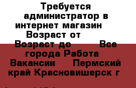 Требуется администратор в интернет магазин.  › Возраст от ­ 22 › Возраст до ­ 40 - Все города Работа » Вакансии   . Пермский край,Красновишерск г.